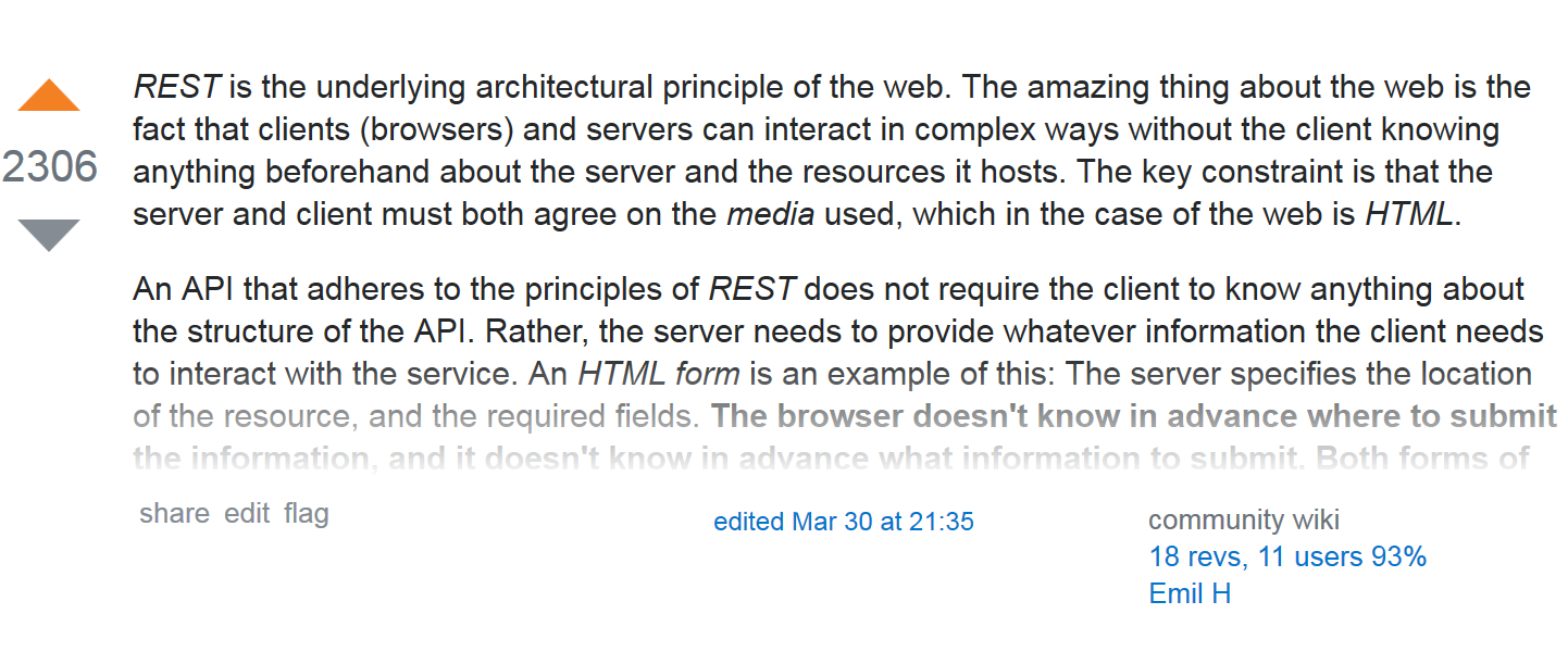 REST is the underlying architectural principle of the web. The amazing thing about the web
							is the fact that clients (browsers) and servers can interact in complex ways without the
							client knowing anything beforehand about the server and the resources it hosts. The key
							constraint is that the server and client must both agree on the media used, which in the
							case of the web is HTML. An API that adheres to the principles of REST does not require the
							client to know anything about the structure of the API. Rather, the server needs to provide
							whatever information the client needs to...